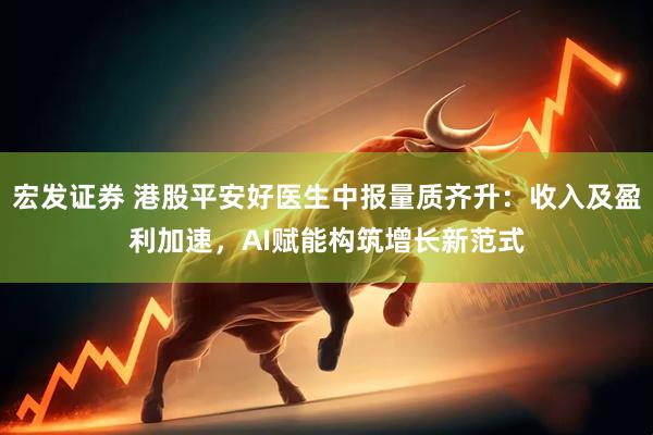 宏发证券 港股平安好医生中报量质齐升：收入及盈利加速，AI赋能构筑增长新范式
