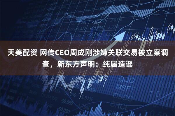 天美配资 网传CEO周成刚涉嫌关联交易被立案调查，新东方声明：纯属造谣