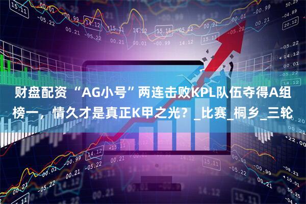 财盘配资 “AG小号”两连击败KPL队伍夺得A组榜一，情久才是真正K甲之光？_比赛_桐乡_三轮