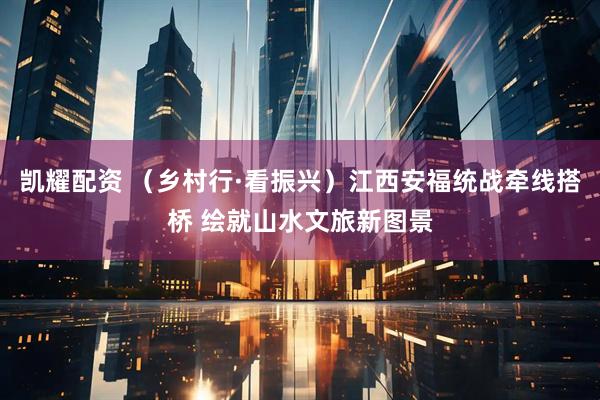 凯耀配资 （乡村行·看振兴）江西安福统战牵线搭桥 绘就山水文旅新图景
