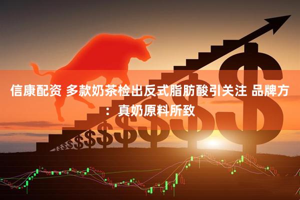 信康配资 多款奶茶检出反式脂肪酸引关注 品牌方：真奶原料所致