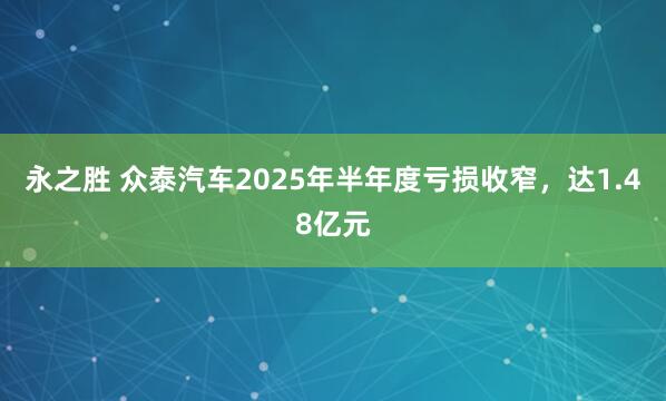 永之胜 众泰汽车2025年半年度亏损收窄，达1.48亿元