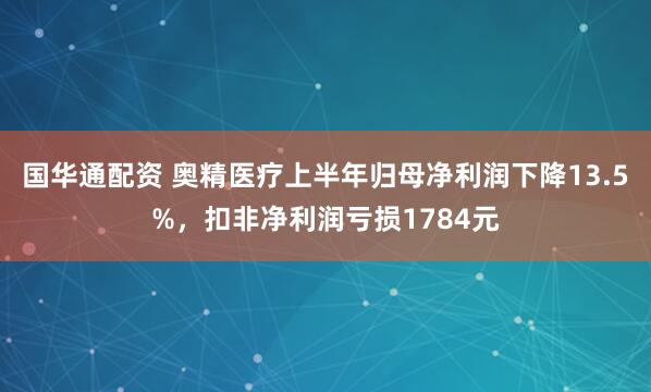 国华通配资 奥精医疗上半年归母净利润下降13.5%，扣非净利润亏损1784元