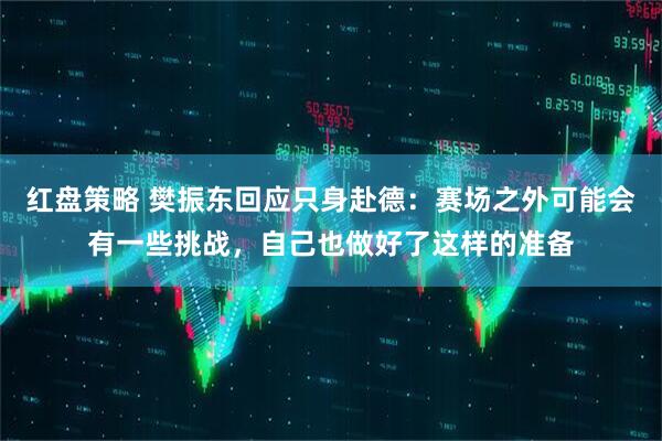 红盘策略 樊振东回应只身赴德：赛场之外可能会有一些挑战，自己也做好了这样的准备