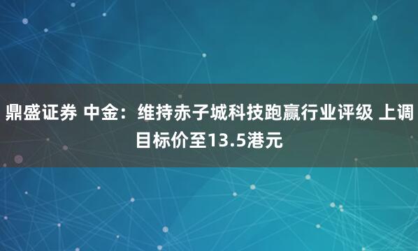 鼎盛证券 中金：维持赤子城科技跑赢行业评级 上调目标价至13.5港元
