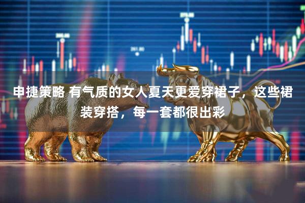 申捷策略 有气质的女人夏天更爱穿裙子，这些裙装穿搭，每一套都很出彩