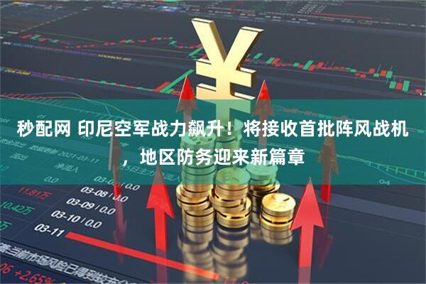 秒配网 印尼空军战力飙升！将接收首批阵风战机，地区防务迎来新篇章