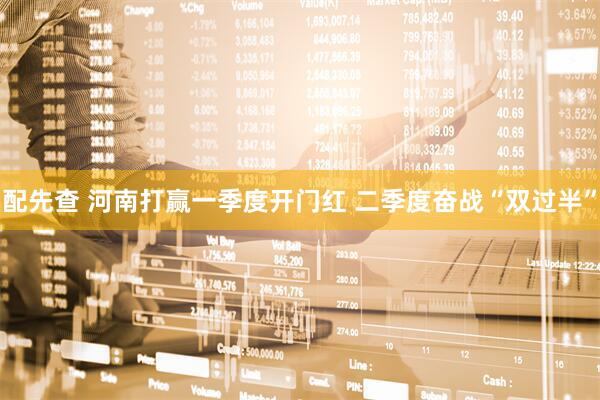 配先查 河南打赢一季度开门红 二季度奋战“双过半”