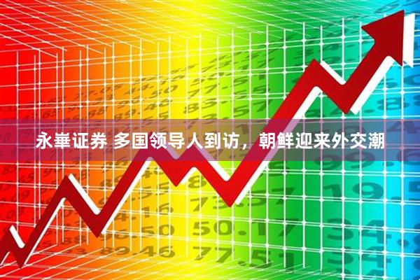 永崋证券 多国领导人到访，朝鲜迎来外交潮