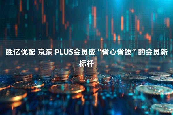胜亿优配 京东 PLUS会员成“省心省钱”的会员新标杆