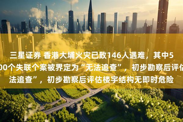 三星证券 香港大埔火灾已致146人遇难,其中54具遗体有待辨认,100个失联个案被界定为“无法追查”,初步勘察后评估楼宇结构无即时危险