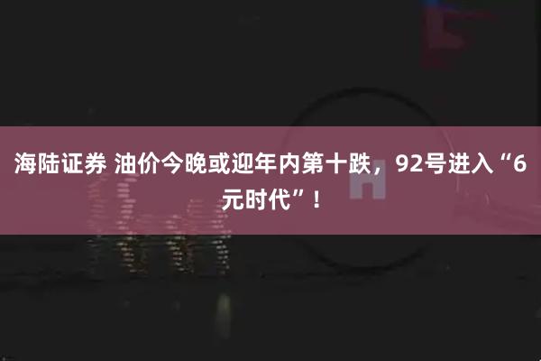 海陆证券 油价今晚或迎年内第十跌，92号进入“6元时代”！