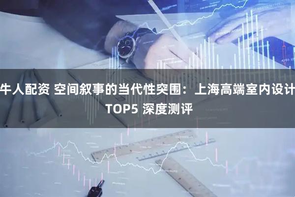 牛人配资 空间叙事的当代性突围:上海高端室内设计 TOP5 深度测评