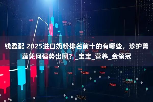 钱盈配 2025进口奶粉排名前十的有哪些，珍护菁蕴凭何强势出圈？_宝宝_营养_金领冠