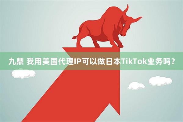 九鼎 我用美国代理IP可以做日本TikTok业务吗？