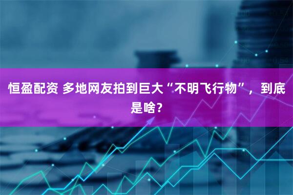 恒盈配资 多地网友拍到巨大“不明飞行物”，到底是啥？